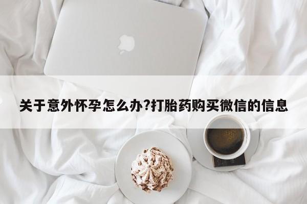 正品私人卖打胎药微信关于意外怀孕怎么办?打胎药购买微信的信息